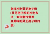 怎样冲泡灵芝孢子粉 (灵芝孢子粉的冲泡方法 - 如何制作营养且美味的灵芝孢子粉口感)