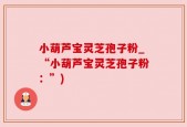 小葫芦宝灵芝孢子粉_“小葫芦宝灵芝孢子粉：”)