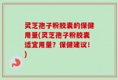 灵芝孢子粉胶囊的保健用量(灵芝孢子粉胶囊适宜用量？保健建议！)