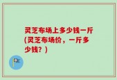 灵芝布场上多少钱一斤(灵芝布场价，一斤多少钱？)