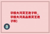 华桓大河灵芝孢子粉_华桓大河高品质灵芝孢子粉)