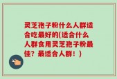 灵芝孢子粉什么人群适合吃最好的(适合什么人群食用灵芝孢子粉最佳？最适合人群！)