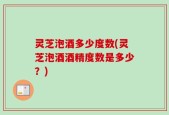 灵芝泡酒多少度数(灵芝泡酒酒精度数是多少？)