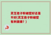 灵芝孢子粉破壁好还是不好(灵芝孢子粉破壁有利健康？)