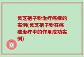 灵芝孢子粉治疗癌症的实例(灵芝孢子粉在癌症治疗中的作用成功实例)