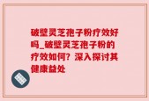破壁灵芝孢子粉疗效好吗_破壁灵芝孢子粉的疗效如何？深入探讨其健康益处