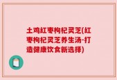 土鸡红枣枸杞灵芝(红枣枸杞灵芝养生汤-打造健康饮食新选择)
