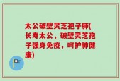 太公破壁灵芝孢子肺(长寿太公，破壁灵芝孢子强身免疫，呵护肺健康)