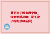 灵芝孢子粉有哪个牌_探索优质品牌：灵芝孢子粉的顶级选择)