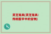 灵芝笼具(灵芝笼具：传统医学中的宝物)