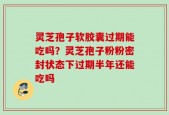 灵芝孢子软胶囊过期能吃吗？灵芝孢子粉粉密封状态下过期半年还能吃吗