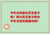 中年女性能吃灵芝孢子粉？探讨灵芝孢子粉对中年女性的保健功效？