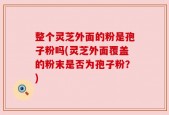 整个灵芝外面的粉是孢子粉吗(灵芝外面覆盖的粉末是否为孢子粉？)