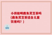 小孩能喝鹿角灵芝茶吗(鹿角灵芝茶适合儿童饮用吗？)