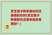 灵芝孢子粉单独吃好还是搭配吃好(灵芝孢子粉搭配吃还是单独食用更好？)