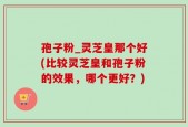孢子粉_灵芝皇那个好(比较灵芝皇和孢子粉的效果，哪个更好？)