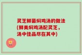 灵芝鲜菌焖鸡汤的做法(鲜美焖鸡汤配灵芝，汤中佳品尽在其中)