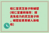 睦仁堂灵芝孢子粉破壁(睦仁堂重磅推荐：提高免疫力的灵芝孢子粉，破壁后更易被人体吸收)