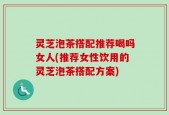 灵芝泡茶搭配推荐喝吗女人(推荐女性饮用的灵芝泡茶搭配方案)