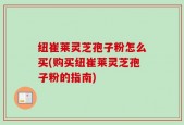 纽崔莱灵芝孢子粉怎么买(购买纽崔莱灵芝孢子粉的指南)