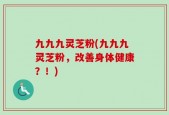 九九九灵芝粉(九九九灵芝粉，改善身体健康？！)