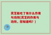灵芝能吃了有什么作用与功效(灵芝的作用与功效，你知道吗？)