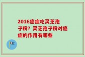 2016癌症吃灵芝孢子粉？灵芝孢子粉对癌症的作用有哪些