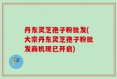 丹东灵芝孢子粉批发(大宗丹东灵芝孢子粉批发商机现已开启)