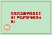 敖东灵芝孢子胶囊怎么样？产品评测与使用体验？