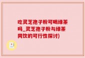 吃灵芝孢子粉可喝绿茶吗_灵芝孢子粉与绿茶同饮的可行性探讨)