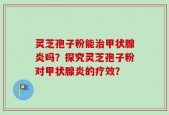 灵芝孢子粉能治甲状腺炎吗？探究灵芝孢子粉对甲状腺炎的疗效？