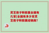 灵芝孢子粉胶囊全国有几家(全国有多少家灵芝孢子粉胶囊经销商？