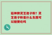 菇神牌灵芝孢子粉？灵芝孢子粉是什么东西可以随便吃吗