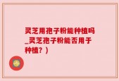 灵芝用孢子粉能种植吗_灵芝孢子粉能否用于种植？)
