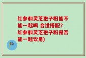红参和灵芝孢子粉能不能一起喝 合适搭配？红参和灵芝孢子粉是否能一起饮用)