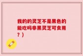 我的的灵芝不是黑色的能吃吗非黑灵芝可食用？)
