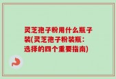 灵芝孢子粉用什么瓶子装(灵芝孢子粉装瓶：选择的四个重要指南)