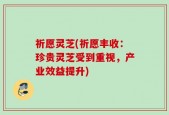 祈愿灵芝(祈愿丰收：珍贵灵芝受到重视，产业效益提升)