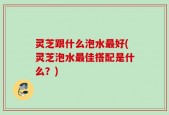 灵芝跟什么泡水最好(灵芝泡水最佳搭配是什么？)