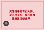 灵芝孢子粉胃口大开_灵芝孢子粉：提升胃口，健康生活新选择