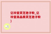 亿珍堂灵芝孢子粉_亿珍堂高品质灵芝孢子粉)