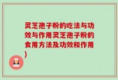 灵芝孢子粉的吃法与功效与作用灵芝孢子粉的食用方法及功效和作用)