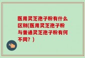 医用灵芝孢子粉有什么区别(医用灵芝孢子粉与普通灵芝孢子粉有何不同？)