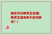 肺炎可以喝灵芝泡酒(喝灵芝酒有助于应对肺炎？)