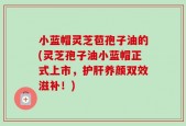 小蓝帽灵芝苞孢子油的(灵芝孢子油小蓝帽正式上市，护肝养颜双效滋补！)