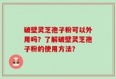 破壁灵芝孢子粉可以外用吗？了解破壁灵芝孢子粉的使用方法？