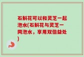 石斛花可以和灵芝一起泡水(石斛花与灵芝一同泡水，享用双倍益处)