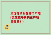 灵芝孢子粉在哪个产地(灵芝孢子粉的主产地是哪里？)