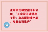 正宗灵芝破壁孢子粉公司_“正宗灵芝破壁孢子粉：高品质健康产品，专业公司生产”