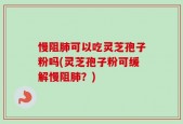 慢阻肺可以吃灵芝孢子粉吗(灵芝孢子粉可缓解慢阻肺？)